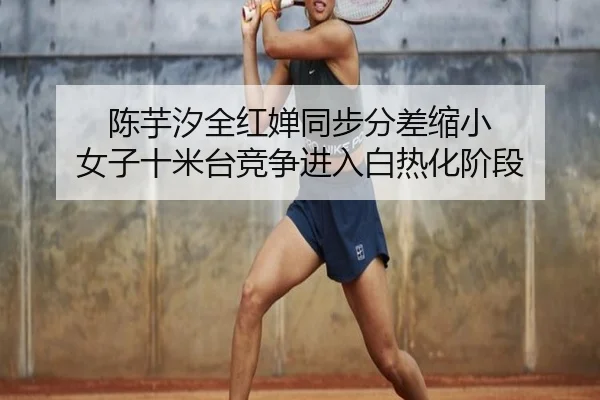 陈芋汐全红婵同步分差缩小 女子十米台竞争进入白热化阶段