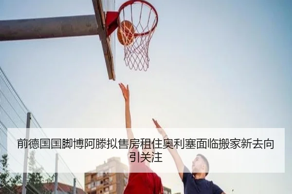 前德国国脚博阿滕拟售房租住奥利塞面临搬家新去向引关注