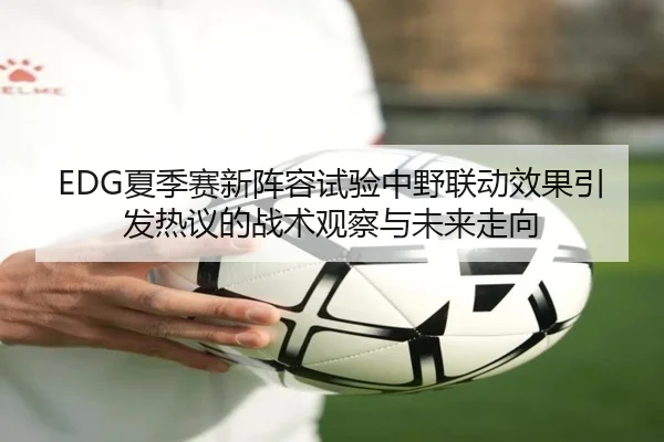 EDG夏季赛新阵容试验中野联动效果引发热议的战术观察与未来走向